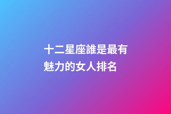 十二星座誰是最有魅力的女人排名-第1張-星座運勢-玄機派