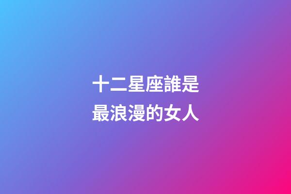 十二星座誰是最浪漫的女人-第1張-星座運勢-玄機派