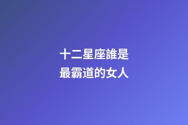 十二星座誰是最霸道的女人-第1張-星座運勢-玄機派