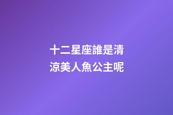十二星座誰是清涼美人魚公主呢-第1張-星座運勢-玄機派