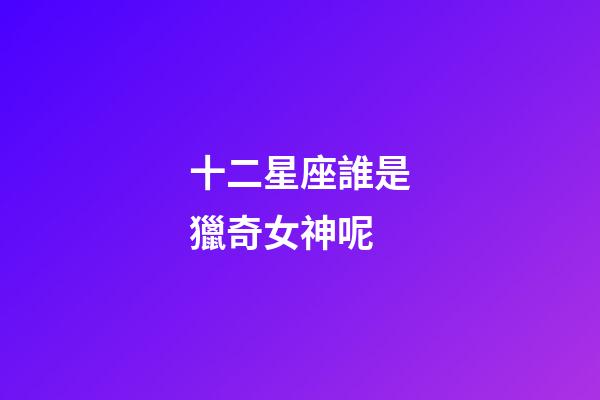 十二星座誰是獵奇女神呢-第1張-星座運勢-玄機派