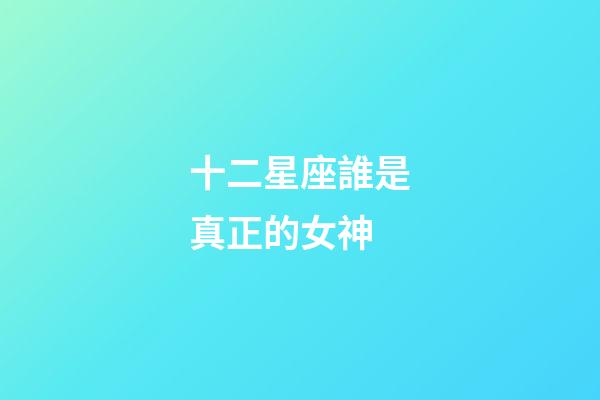 十二星座誰是真正的女神-第1張-星座運勢-玄機派