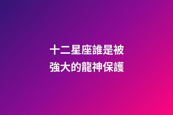 十二星座誰是被強大的龍神保護-第1張-星座運勢-玄機派