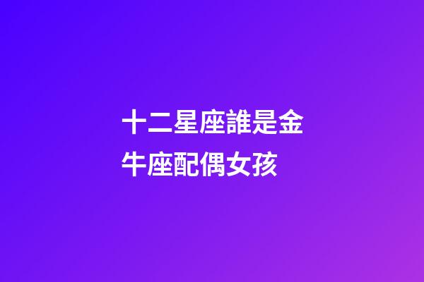 十二星座誰是金牛座配偶女孩-第1張-星座運勢-玄機派