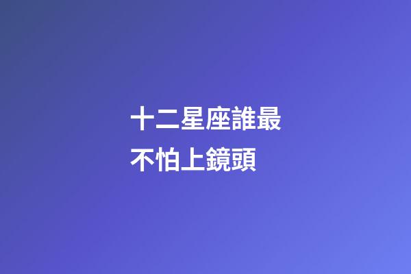 十二星座誰最不怕上鏡頭-第1張-星座運勢-玄機派