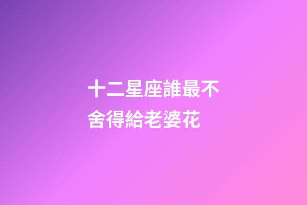 十二星座誰最不舍得給老婆花-第1張-星座運勢-玄機派