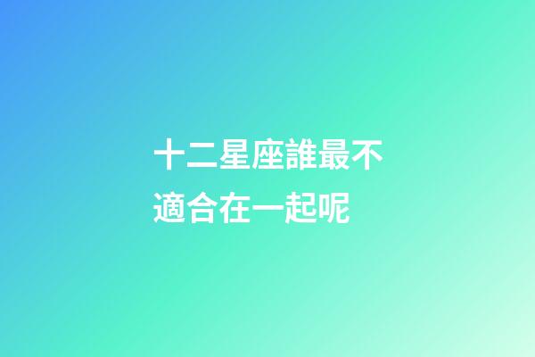 十二星座誰最不適合在一起呢-第1張-星座運勢-玄機派