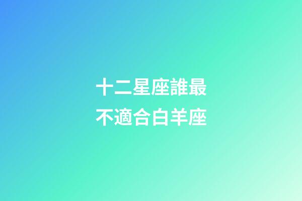 十二星座誰最不適合白羊座-第1張-星座運勢-玄機派
