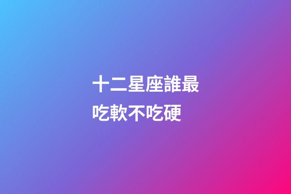 十二星座誰最吃軟不吃硬-第1張-星座運勢-玄機派
