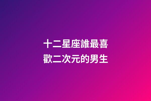 十二星座誰最喜歡二次元的男生-第1張-星座運勢-玄機派