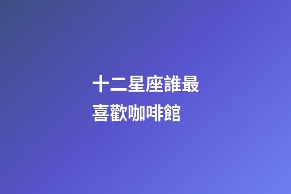 十二星座誰最喜歡咖啡館