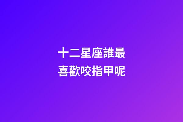 十二星座誰最喜歡咬指甲呢-第1張-星座運勢-玄機派