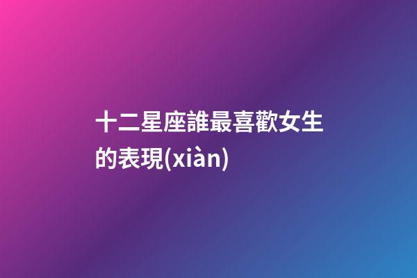 十二星座誰最喜歡女生的表現(xiàn)-第1張-星座運勢-玄機派