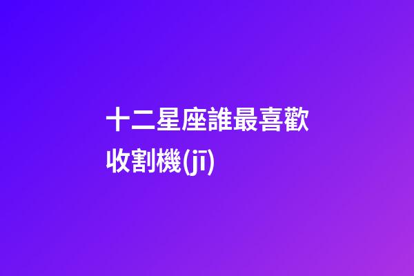 十二星座誰最喜歡收割機(jī)