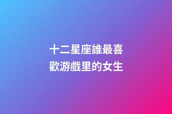 十二星座誰最喜歡游戲里的女生-第1張-星座運勢-玄機派