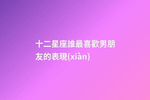 十二星座誰最喜歡男朋友的表現(xiàn)-第1張-星座運勢-玄機派
