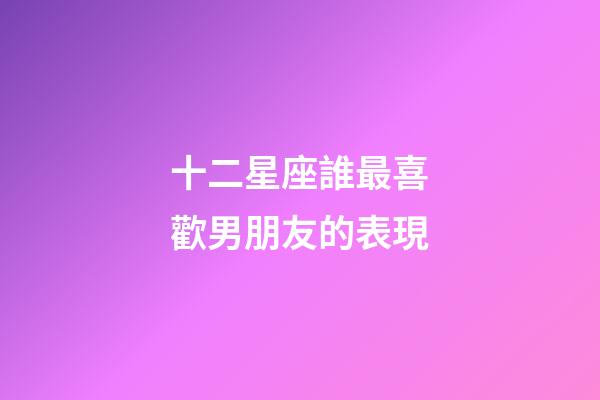 十二星座誰最喜歡男朋友的表現-第1張-星座運勢-玄機派