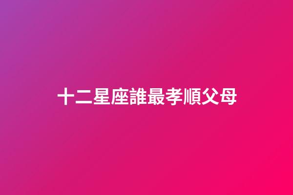 十二星座誰最孝順父母-第1張-星座運勢-玄機派