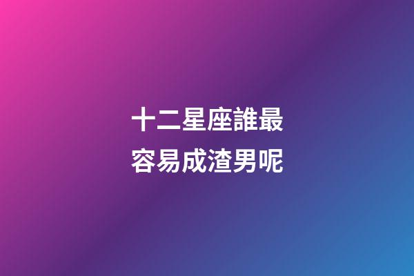 十二星座誰最容易成渣男呢-第1張-星座運勢-玄機派