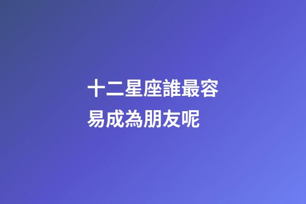 十二星座誰最容易成為朋友呢-第1張-星座運勢-玄機派