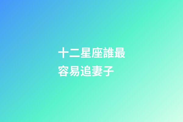 十二星座誰最容易追妻子-第1張-星座運勢-玄機派
