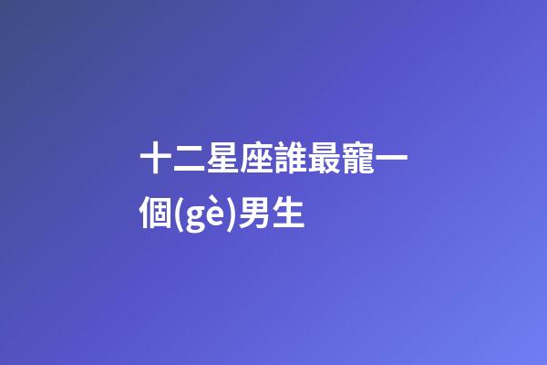 十二星座誰最寵一個(gè)男生-第1張-星座運(yùn)勢-玄機(jī)派