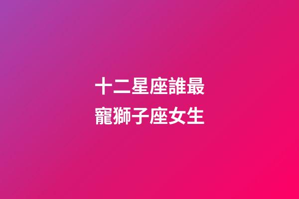 十二星座誰最寵獅子座女生-第1張-星座運勢-玄機派