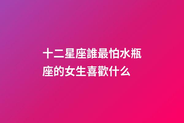 十二星座誰最怕水瓶座的女生喜歡什么-第1張-星座運勢-玄機派