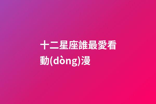 十二星座誰最愛看動(dòng)漫-第1張-星座運(yùn)勢-玄機(jī)派