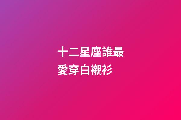 十二星座誰最愛穿白襯衫-第1張-星座運勢-玄機派