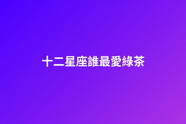 十二星座誰最愛綠茶-第1張-星座運勢-玄機派