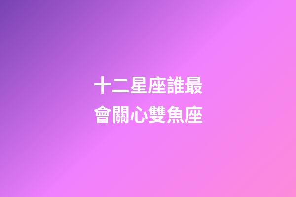 十二星座誰最會關心雙魚座-第1張-星座運勢-玄機派