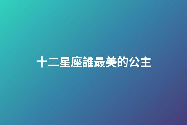 十二星座誰最美的公主-第1張-星座運勢-玄機派