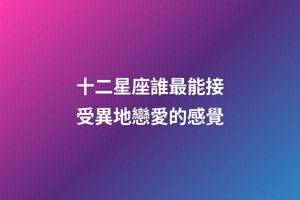 十二星座誰最能接受異地戀愛的感覺-第1張-星座運勢-玄機(jī)派