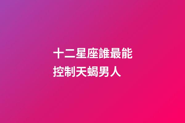 十二星座誰最能控制天蝎男人-第1張-星座運勢-玄機派
