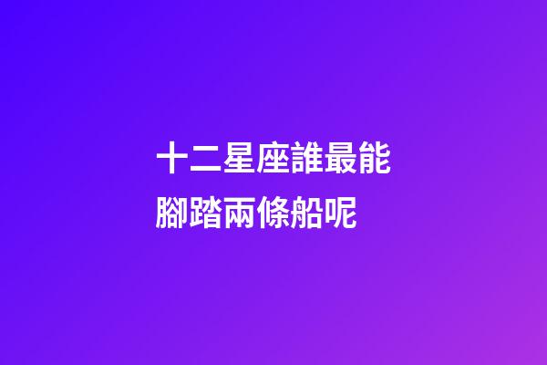 十二星座誰最能腳踏兩條船呢-第1張-星座運勢-玄機派