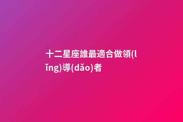 十二星座誰最適合做領(lǐng)導(dǎo)者