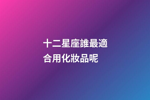 十二星座誰最適合用化妝品呢-第1張-星座運勢-玄機派