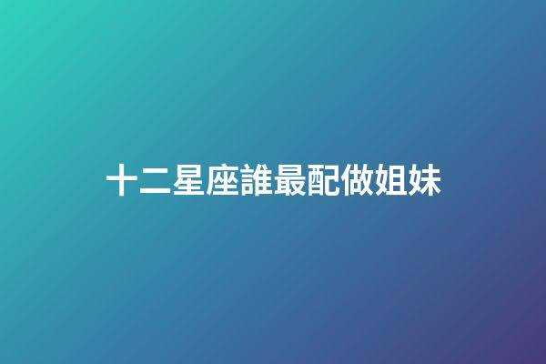 十二星座誰最配做姐妹-第1張-星座運勢-玄機派