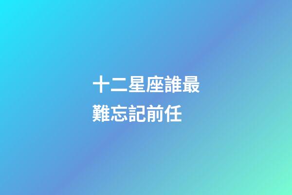 十二星座誰最難忘記前任-第1張-星座運勢-玄機派