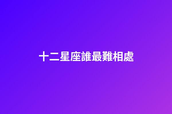 十二星座誰最難相處-第1張-星座運勢-玄機派