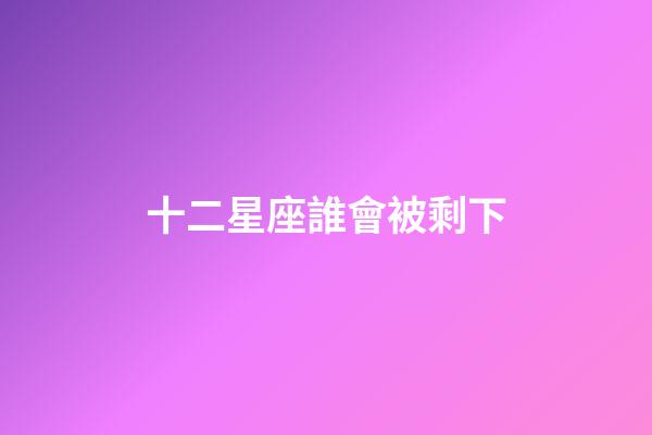 十二星座誰會被剩下-第1張-星座運勢-玄機派