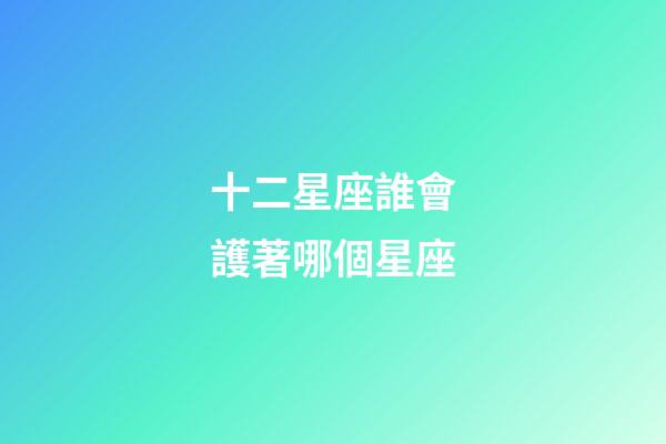 十二星座誰會護著哪個星座-第1張-星座運勢-玄機派