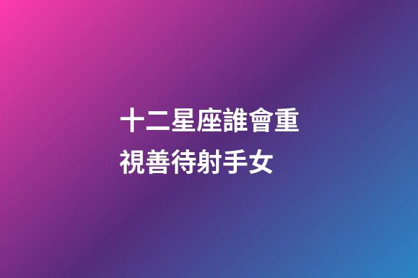 十二星座誰會重視善待射手女-第1張-星座運勢-玄機派