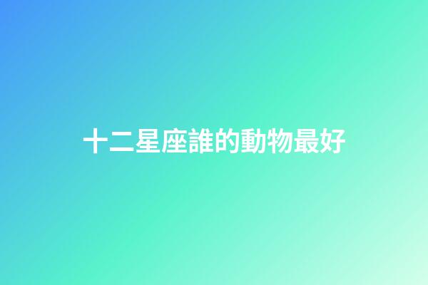 十二星座誰的動物最好-第1張-星座運勢-玄機派