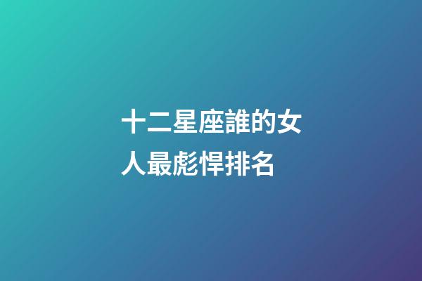 十二星座誰的女人最彪悍排名-第1張-星座運勢-玄機派