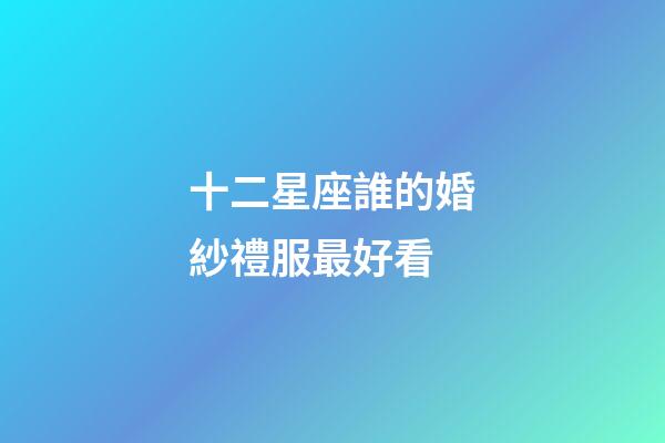 十二星座誰的婚紗禮服最好看-第1張-星座運勢-玄機派