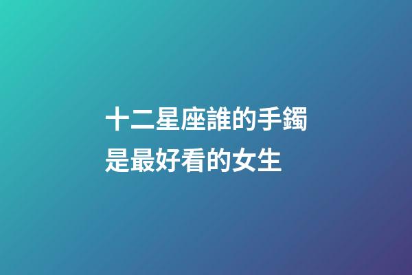 十二星座誰的手鐲是最好看的女生-第1張-星座運勢-玄機派