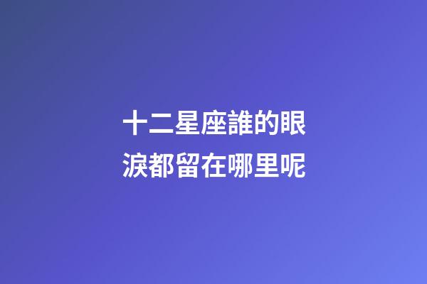 十二星座誰的眼淚都留在哪里呢-第1張-星座運勢-玄機派