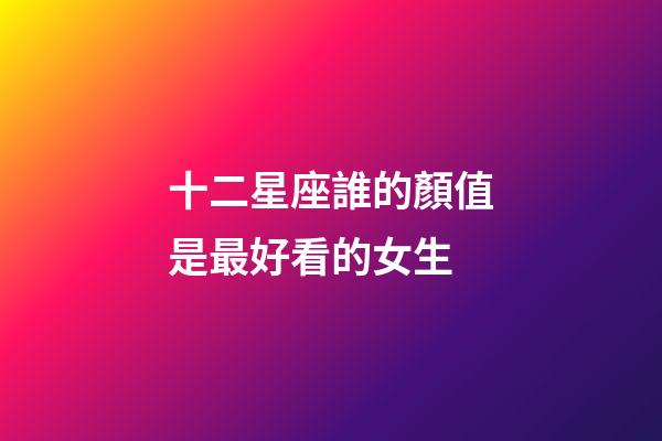 十二星座誰的顏值是最好看的女生-第1張-星座運勢-玄機派